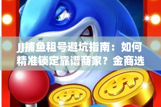 JJ捕鱼租号避坑指南：如何精准锁定靠谱商家？金商选择必备技巧全公开